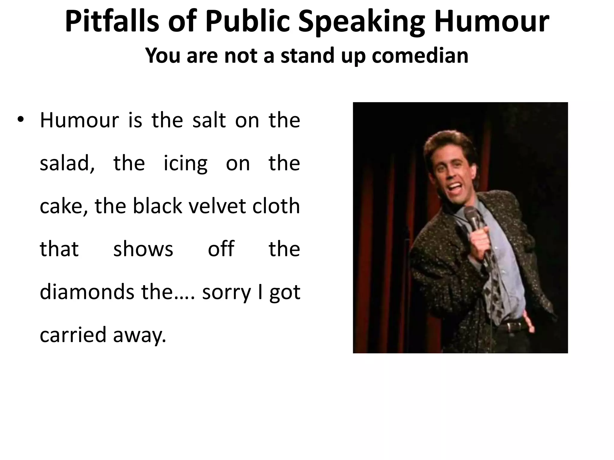 Pitfalls of Public Speaking Humour
You are not a stand up comedian
• Humour is the salt on the
salad, the icing on the
cake, the black velvet cloth
that shows off the
diamonds the…. sorry I got
carried away.
 