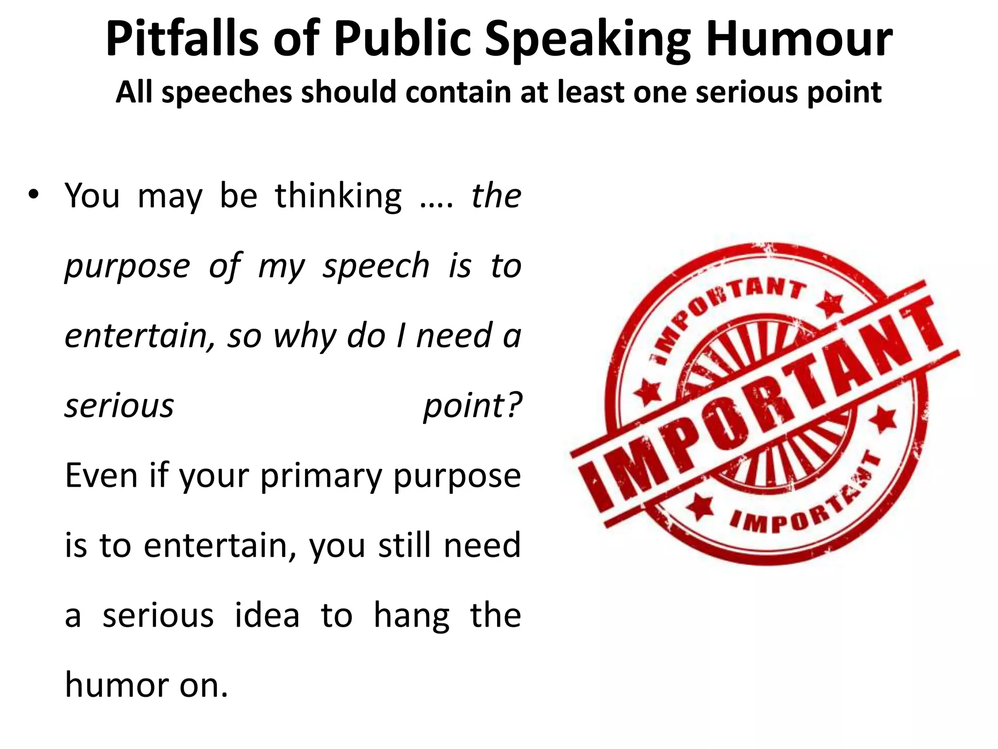Pitfalls of Public Speaking Humour
All speeches should contain at least one serious point
• You may be thinking …. the
purpose of my speech is to
entertain, so why do I need a
serious point?
Even if your primary purpose
is to entertain, you still need
a serious idea to hang the
humor on.
 