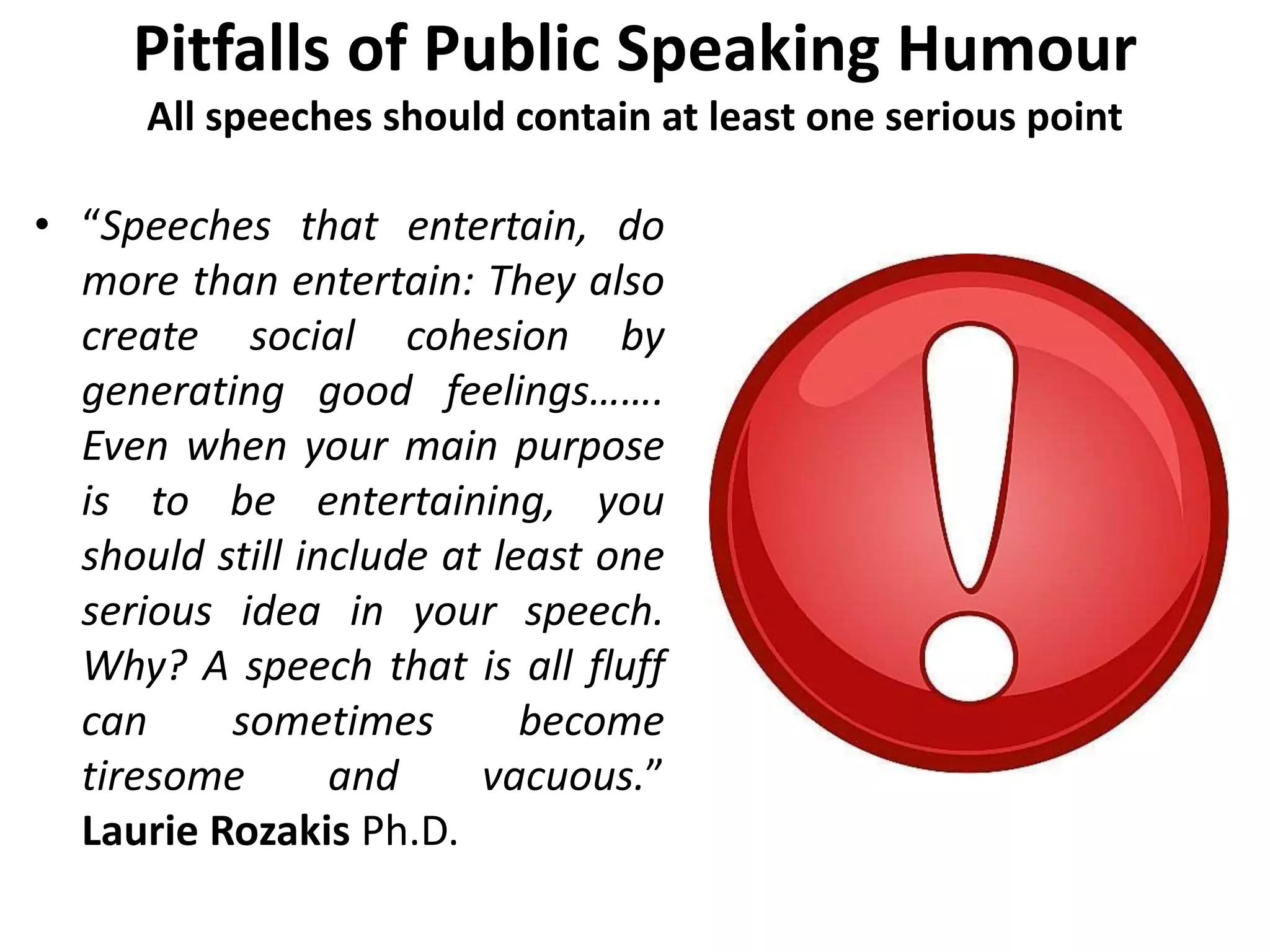 Pitfalls of Public Speaking Humour
All speeches should contain at least one serious point
• “Speeches that entertain, do
more than entertain: They also
create social cohesion by
generating good feelings…….
Even when your main purpose
is to be entertaining, you
should still include at least one
serious idea in your speech.
Why? A speech that is all fluff
can sometimes become
tiresome and vacuous.”
Laurie Rozakis Ph.D.
 