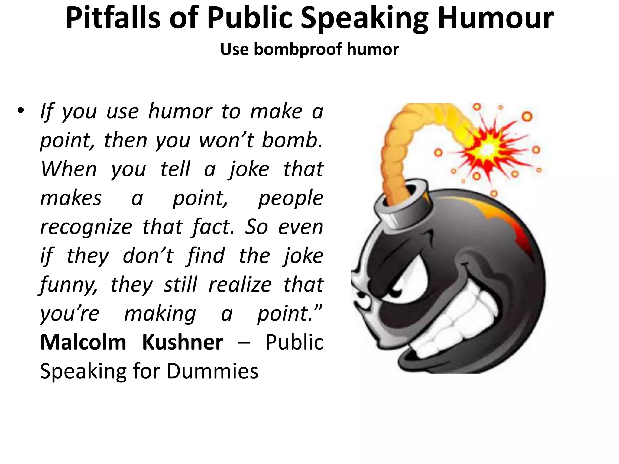 Pitfalls of Public Speaking Humour
Use bombproof humor
• If you use humor to make a
point, then you won’t bomb.
When you tell a joke that
makes a point, people
recognize that fact. So even
if they don’t find the joke
funny, they still realize that
you’re making a point.”
Malcolm Kushner – Public
Speaking for Dummies
 