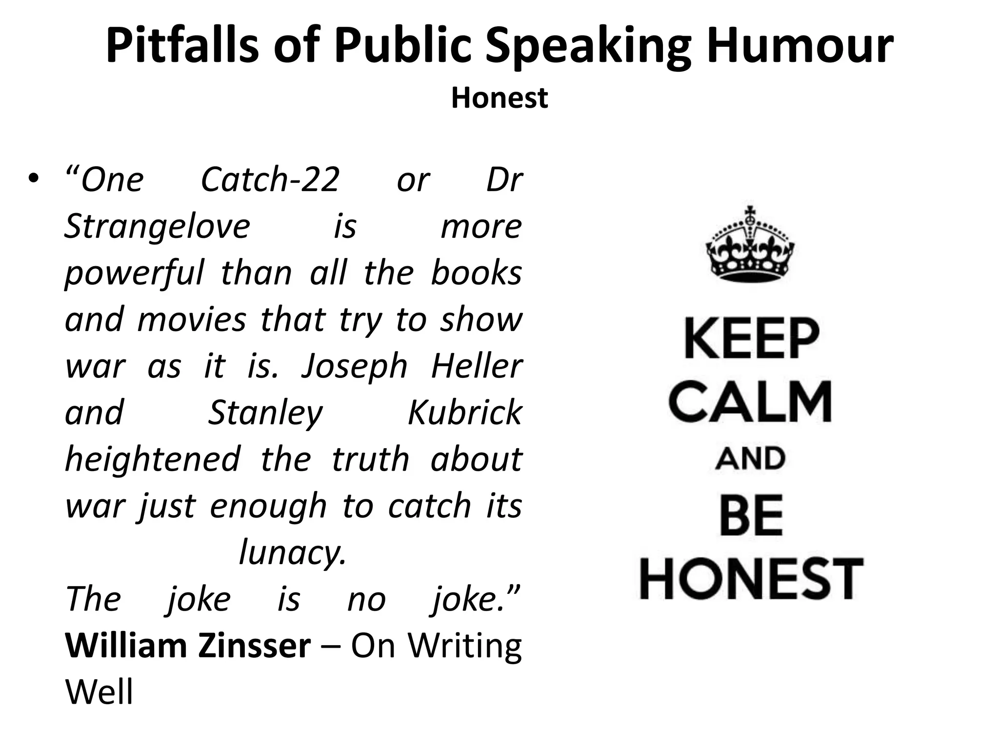 Pitfalls of Public Speaking Humour
Honest
• “One Catch-22 or Dr
Strangelove is more
powerful than all the books
and movies that try to show
war as it is. Joseph Heller
and Stanley Kubrick
heightened the truth about
war just enough to catch its
lunacy.
The joke is no joke.”
William Zinsser – On Writing
Well
 