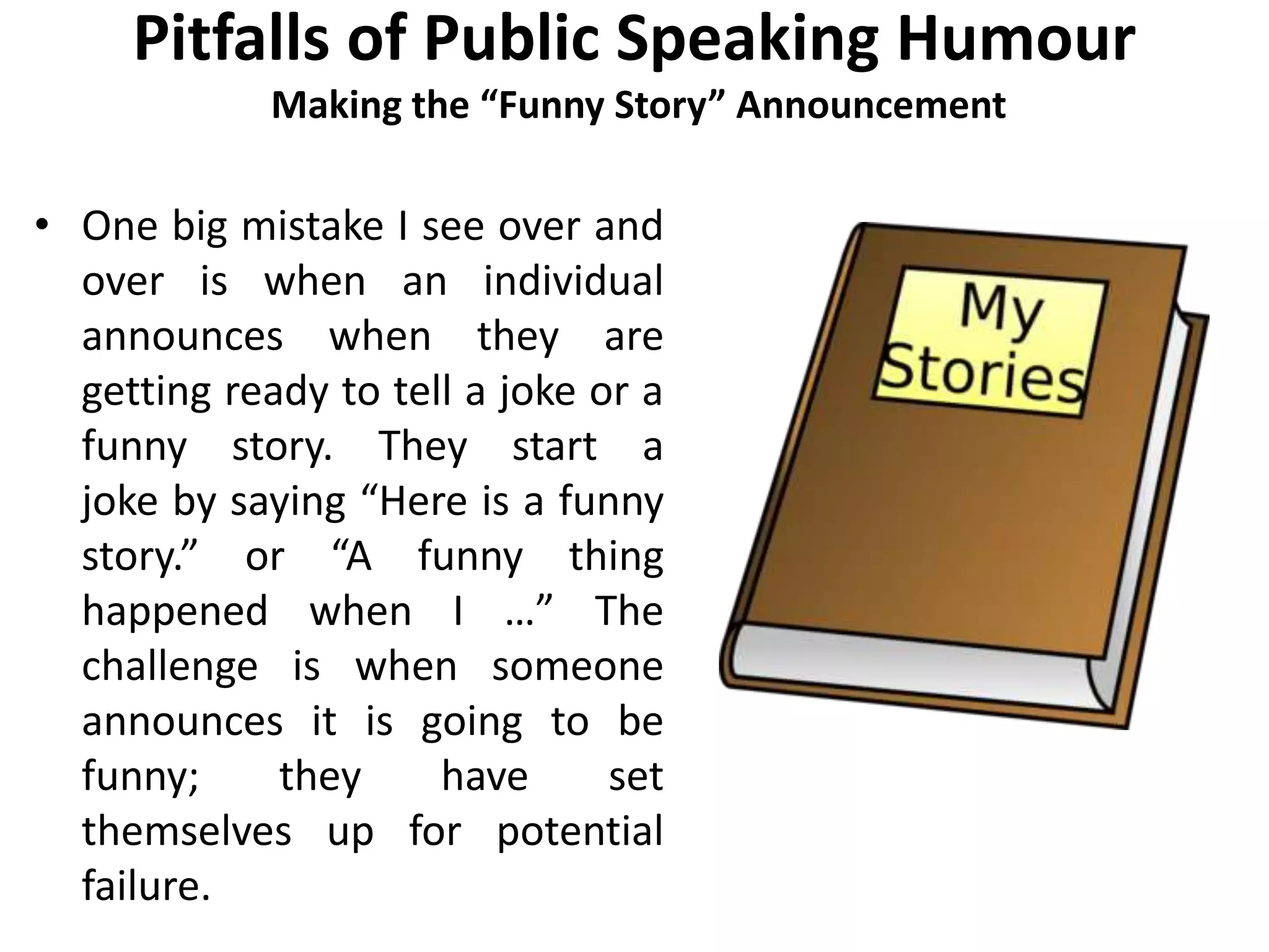 Pitfalls of Public Speaking Humour
Making the “Funny Story” Announcement
• One big mistake I see over and
over is when an individual
announces when they are
getting ready to tell a joke or a
funny story. They start a
joke by saying “Here is a funny
story.” or “A funny thing
happened when I …” The
challenge is when someone
announces it is going to be
funny; they have set
themselves up for potential
failure.
 