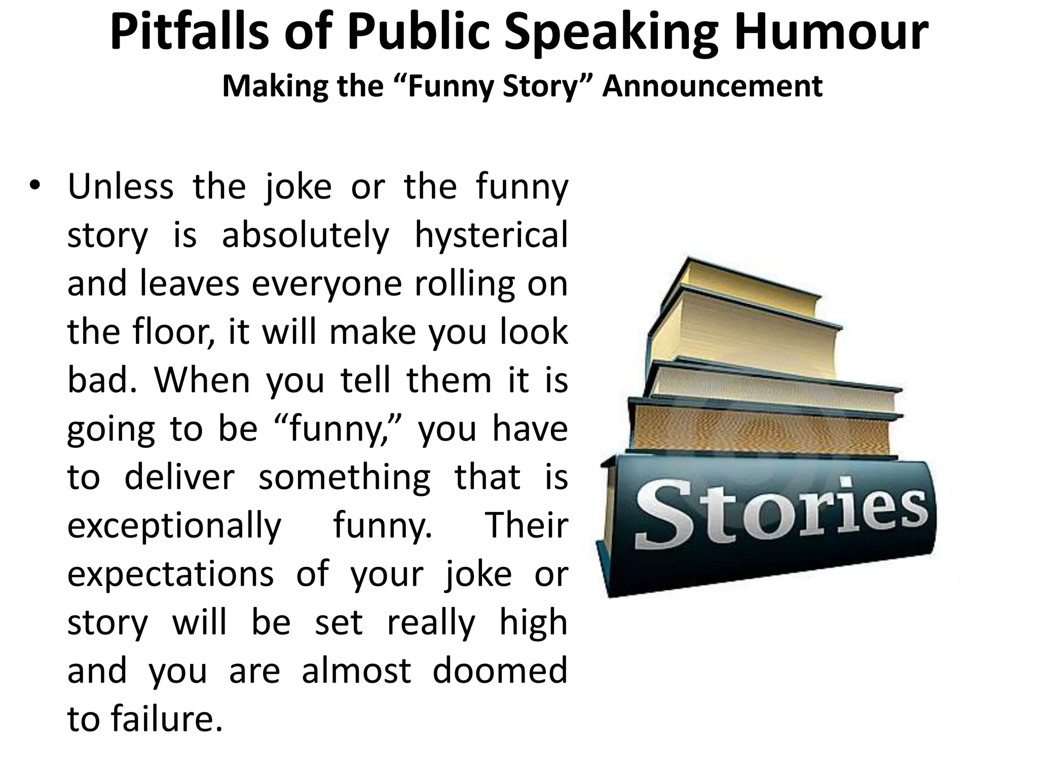 Pitfalls of Public Speaking Humour
Making the “Funny Story” Announcement
• Unless the joke or the funny
story is absolutely hysterical
and leaves everyone rolling on
the floor, it will make you look
bad. When you tell them it is
going to be “funny,” you have
to deliver something that is
exceptionally funny. Their
expectations of your joke or
story will be set really high
and you are almost doomed
to failure.
 