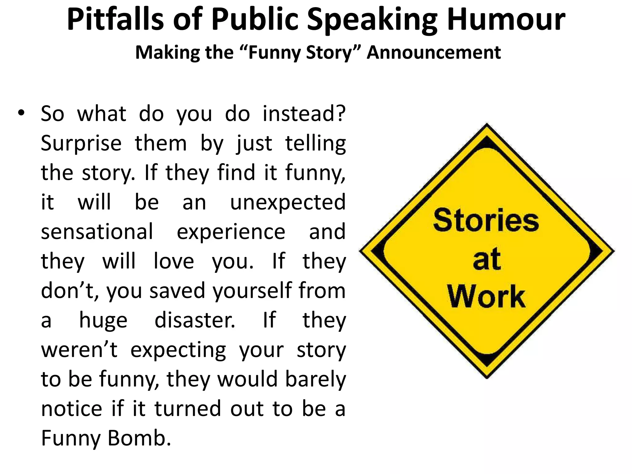 Pitfalls of Public Speaking Humour
Making the “Funny Story” Announcement
• So what do you do instead?
Surprise them by just telling
the story. If they find it funny,
it will be an unexpected
sensational experience and
they will love you. If they
don’t, you saved yourself from
a huge disaster. If they
weren’t expecting your story
to be funny, they would barely
notice if it turned out to be a
Funny Bomb.
 