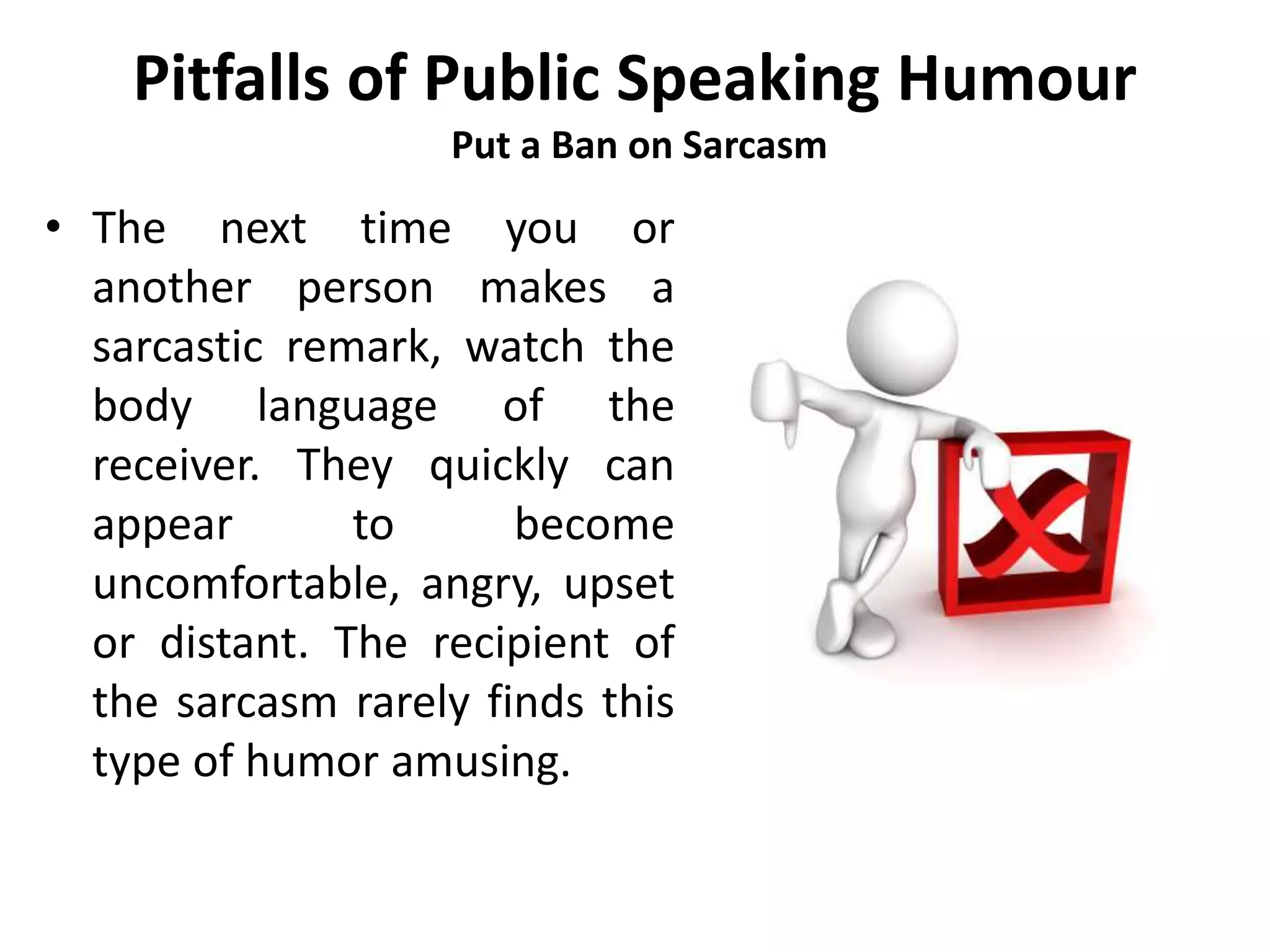 Pitfalls of Public Speaking Humour
Put a Ban on Sarcasm
• The next time you or
another person makes a
sarcastic remark, watch the
body language of the
receiver. They quickly can
appear to become
uncomfortable, angry, upset
or distant. The recipient of
the sarcasm rarely finds this
type of humor amusing.
 