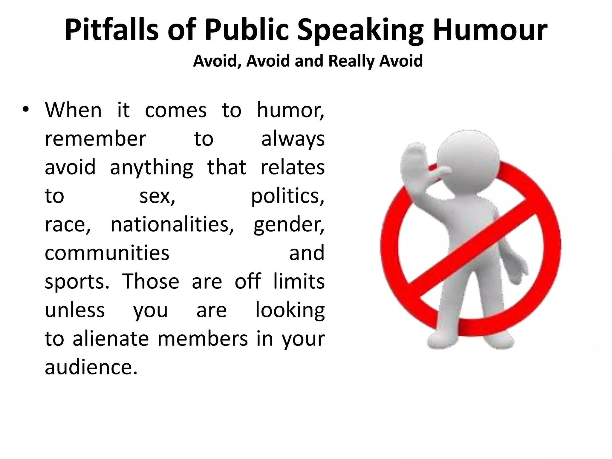 Pitfalls of Public Speaking Humour
Avoid, Avoid and Really Avoid
• When it comes to humor,
remember to always
avoid anything that relates
to sex, politics,
race, nationalities, gender,
communities and
sports. Those are off limits
unless you are looking
to alienate members in your
audience.
 