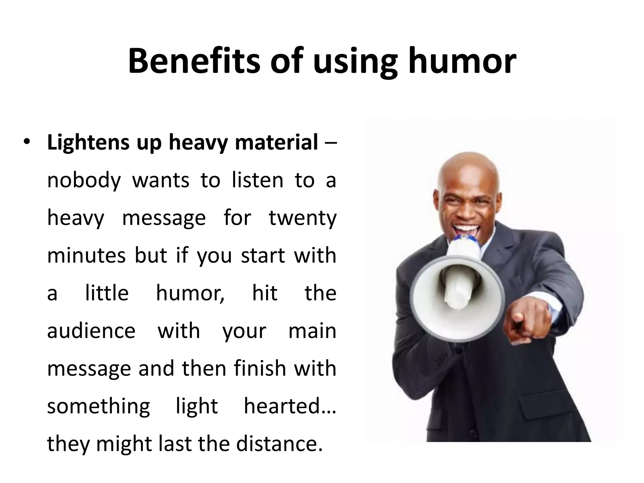 Benefits of using humor
• Lightens up heavy material –
nobody wants to listen to a
heavy message for twenty
minutes but if you start with
a little humor, hit the
audience with your main
message and then finish with
something light hearted…
they might last the distance.
 