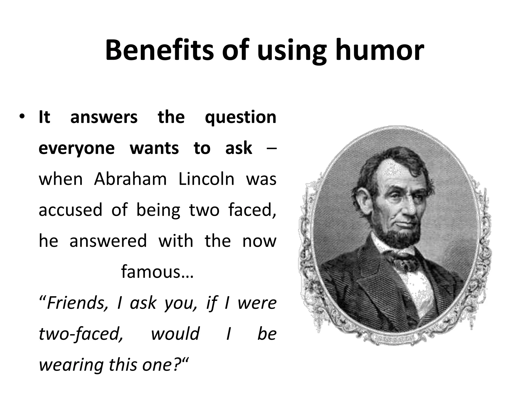 Benefits of using humor
• It answers the question
everyone wants to ask –
when Abraham Lincoln was
accused of being two faced,
he answered with the now
famous…
“Friends, I ask you, if I were
two-faced, would I be
wearing this one?“
 