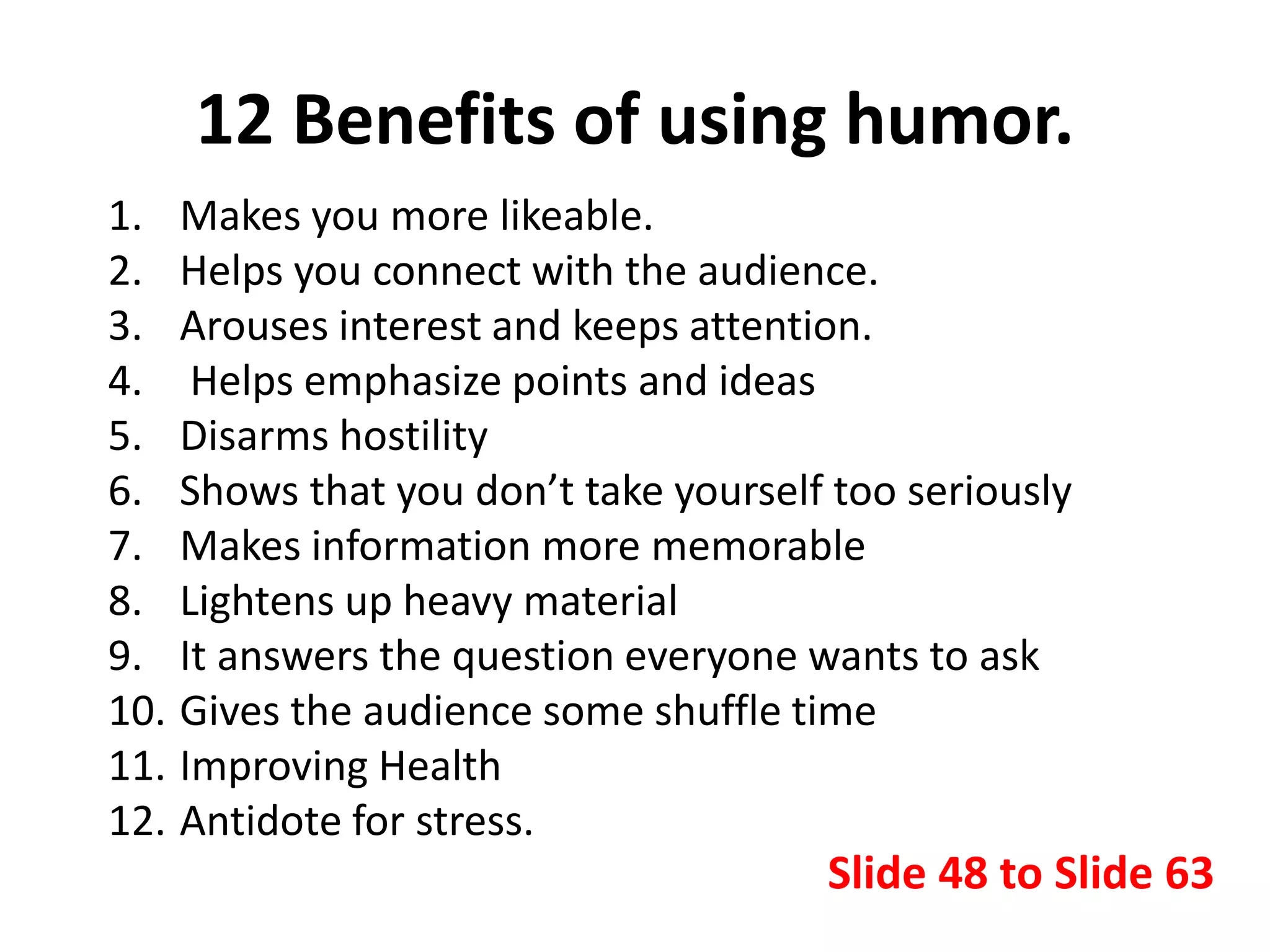 12 Benefits of using humor.
1. Makes you more likeable.
2. Helps you connect with the audience.
3. Arouses interest and keeps attention.
4. Helps emphasize points and ideas
5. Disarms hostility
6. Shows that you don’t take yourself too seriously
7. Makes information more memorable
8. Lightens up heavy material
9. It answers the question everyone wants to ask
10. Gives the audience some shuffle time
11. Improving Health
12. Antidote for stress.
Slide 48 to Slide 63
 