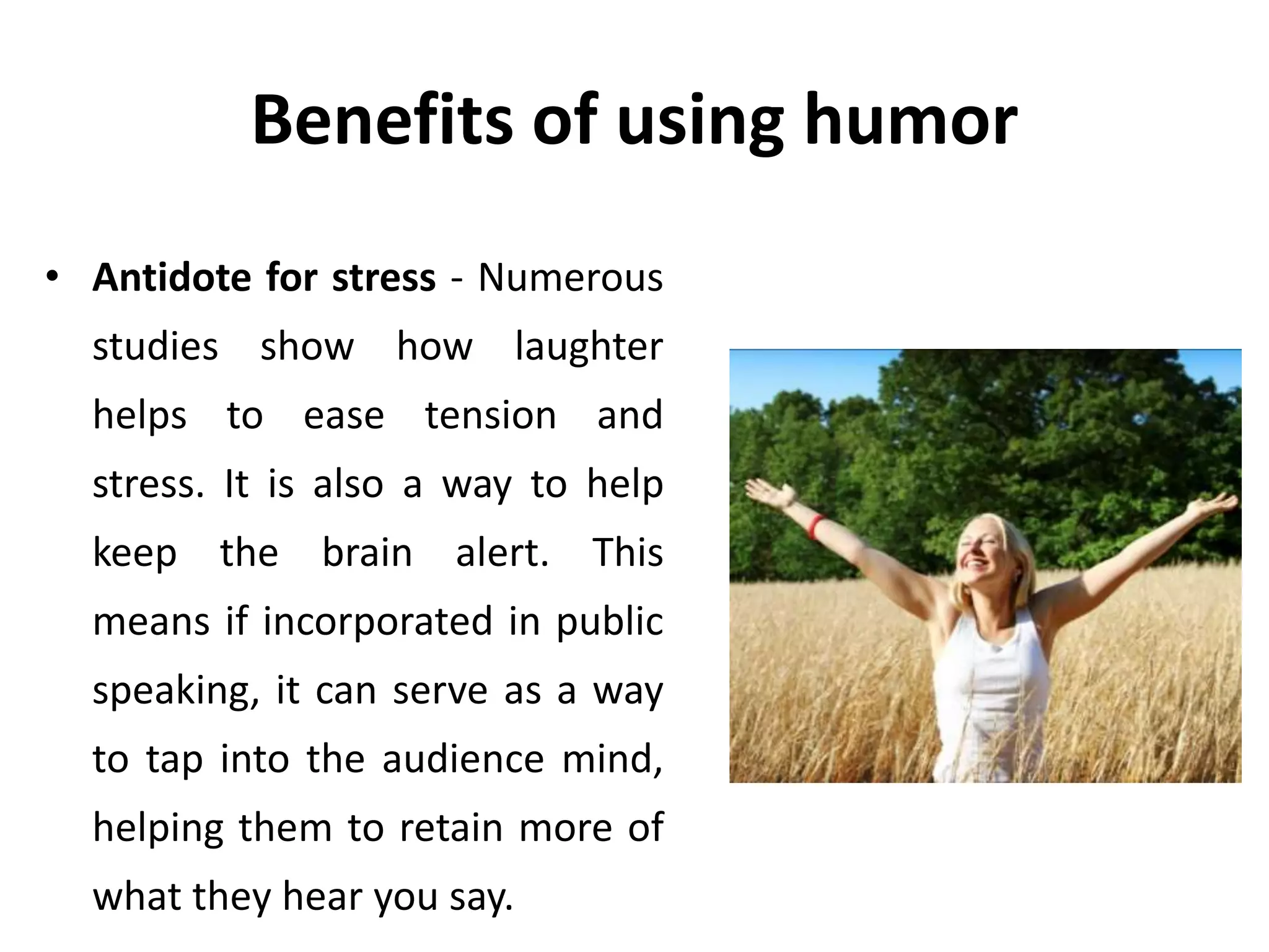 Benefits of using humor
• Antidote for stress - Numerous
studies show how laughter
helps to ease tension and
stress. It is also a way to help
keep the brain alert. This
means if incorporated in public
speaking, it can serve as a way
to tap into the audience mind,
helping them to retain more of
what they hear you say.
 