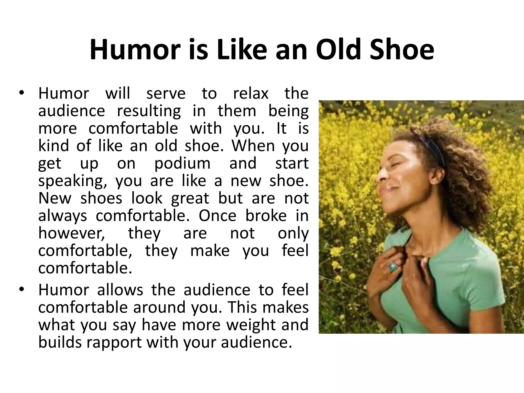 Humor is Like an Old Shoe
• Humor will serve to relax the
audience resulting in them being
more comfortable with you. It is
kind of like an old shoe. When you
get up on podium and start
speaking, you are like a new shoe.
New shoes look great but are not
always comfortable. Once broke in
however, they are not only
comfortable, they make you feel
comfortable.
• Humor allows the audience to feel
comfortable around you. This makes
what you say have more weight and
builds rapport with your audience.
 