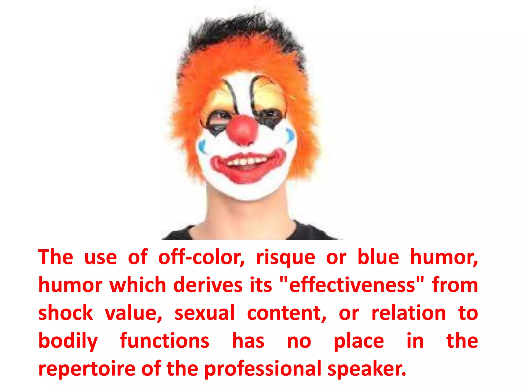 The use of off-color, risque or blue humor,
humor which derives its "effectiveness" from
shock value, sexual content, or relation to
bodily functions has no place in the
repertoire of the professional speaker.
 