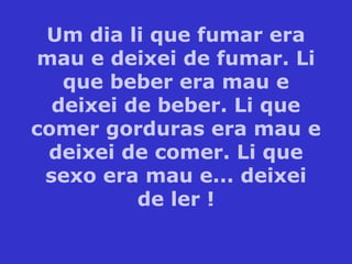 Um dia li que fumar era
mau e deixei de fumar. Li
que beber era mau e
deixei de beber. Li que
comer gorduras era mau e
deixei de comer. Li que
sexo era mau e... deixei
de ler !
 