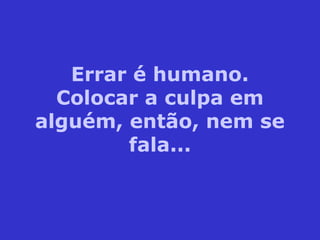 Errar é humano.
Colocar a culpa em
alguém, então, nem se
fala...
 