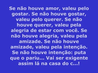 Se não houve amor, valeu pelo
gostar. Se não houve gostar,
valeu pelo querer. Se não
houve querer, valeu pela
alegria de estar com você. Se
não houve alegria, valeu pela
amizade. Se não houve
amizade, valeu pela intenção.
Se não houve intenção: puta
que o pariu... Vai ser exigente
assim lá na casa do c...!
 