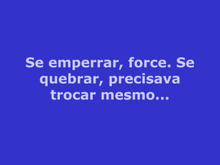 Se emperrar, force. Se
quebrar, precisava
trocar mesmo...
 