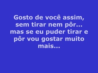 Gosto de você assim,
sem tirar nem pôr...
mas se eu puder tirar e
pôr vou gostar muito
mais...
 