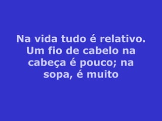 Na vida tudo é relativo.
Um fio de cabelo na
cabeça é pouco; na
sopa, é muito
 