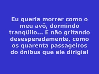 Eu queria morrer como o
meu avô, dormindo
tranqüilo... E não gritando
desesperadamente, como
os quarenta passageiros
do ônibus que ele dirigia!
 