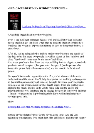 - HUMOROUS BEST MAN WEDDING SPEECHES –




              Looking for Best Man Wedding Speeches? Click Here Now…


A wedding speech is an incredibly big deal.

Even if the most self-confident people, who are reasonably well versed at
public speaking, get the jitters when they’re asked to speak at somebody’s
wedding: the weight of expectation resting on you, as the speech-maker, is
pretty huge.

After all, you’re being asked to make a major contribution to the course of
the day: a day that these two people (as well as scores of their relatives and
close friends) will remember for the rest of their lives.
And when you’re the Best Man, the responsibility is even bigger: not only do
you have to make a speech, but you make the speech (as the person who
knows the groom better than anyone else) and the toast to the bride and
groom.

On top of this – a sobering reality in itself! – you’re also one of the main
orchestrators of the event. You’ll help to organize the wedding and reception
so that it all runs smoothly and heads in the right direction; you’re expected
to look after the groom, make sure his breath smells fresh and that he’s not
drinking too much; and it’s up to you to make sure that the guests are
enjoying themselves, that there are no sozzled hecklers in the crowd, and that
– finally - everyone else is performing their duties while simultaneously
having a good time.

Phew!

Looking for Best Man Wedding Speeches? Click Here Now…


Is there any room left over for you to have a good time? And are you
beginning to understand why most Best Man candidates, even though hugely
 