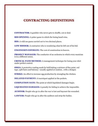 CONTRACTING DEFINITIONS
          CONTRACTING DEFINITIONS


CONTRACTOR: A gambler who never gets to shuffle, cut or deal.

BID OPENING: A poker game in which the losing hand wins.

BID: A wild ass guess carried out to two decimal places.

LOW BIDDER: A contractor who is wondering what he left out of his bid.

ENGINEER’S ESTIMATE: The cost of construction in heaven.

PROJECT MANAGER: The conductor of an orchestra in which every musician
is in a different union.

CRITICAL PATH METHOD: A management technique for losing your shirt
under perfect control.

OSHA: A protective coating made by half-baking a mixture of fine print, red
tape, split hairs and baloney—usually applied at random…with a shotgun

STRIKE: An effort to increase egg production by strangling the chicken.

DELAYED PAYMENT: A tourniquet applied at the pockets.

COMPLETION DATE: The point at which liquidated damages begin.

LIQUIDATED DAMAGES: A penalty for failing to achieve the impossible.

AUDITOR: People who go in after the war is lost and bayonet the wounded.

LAWYER: People who go in after the auditors and strip the bodies.
 