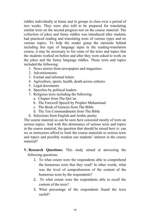 10
riddles individually at home and in groups in class over a period of
two weeks. They were also told to be prepared for translating
similar texts on the second progress test on the course material. The
collection of jokes and funny riddles was introduced after students
had practiced reading and translating texts of various types and on
various topics. To help the reader grasp the rationale behind
including this type of language input in the reading-translation
course, it may be necessary to list some of the texts and topics that
the students worked on before and after they were asked to work on
the jokes and the funny language riddles. Those texts and topics
included the following:
1. News stories from newspapers and magazines
2. Advertisements
3. Formal and informal letters
4. Agriculture, sports, health, death across cultures
5. Legal documents
6. Speeches by political leaders
7. Religious texts including the following:
a. Chapter from The Qur’an
b. The Farewell Speech by Prophet Muhammad
c. The Book of Genesis from The Bible
d. The Ten Commandments from The Bible
8. Selections from English and Arabic poetry
The course material as can be seen here consisted mostly of texts on
serious topics. And with this dominance of serious texts and topics
in the course material, the question that should be raised here is: can
we as instructors afford to limit the course materials to serious texts
and topics and possibly weaken our students’ interest in the course
material?
V. Research Questions: This study aimed at answering the
following questions:
1. To what extent were the respondents able to comprehend
the humorous texts that they read? In other words, what
was the level of comprehension of the content of the
humorous texts by the respondents?
2. To what extent were the respondents able to recall the
content of the texts?
3. What percentage of the respondents found the texts
useful?
 