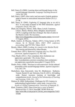 19
Bell, Nancy D. (2009). Learning about and through humor in the
second language classroom. Language Teaching Research
13(3), 241–258.
Bell, Nancy. (2007). How native and non-native English speakers
adapt to humor in intercultural interaction Humor 20 (1),1
27–48.
Bell, Nancy D. (2005). Exploring L2 language play as an aid to
SLL: A case study of humor in NS–NNS interaction. Applied
Linguistics 26 (2), 192–218.
Black, Ian, Kingsley, Patrick, Abdo, Manu, Letsch, Constanze,
Chulov, Martin, Mohsin, Moni, Dehghan, Saeed Kamali.
(2015). Laughing in the face of danger: the state of satire in
the Muslim world. The Guardian.
http://www.theguardian.com/profile/martin-chulov (accessed
15 August, 2015).
Blyth, Andrew, & Ohyama, Takako. (2011). Using humor in EFL
classes. In A. Stewart (Ed.), JALT 2010 conference
proceedings. (pp.735-745). Tokyo: JALT.
Brooks, Albert. (2005). Looking for comedy in the Muslim World:
film starring and directed by Albert Brooks.
Forman, Ross. (2011). Humorous Language play in a Thai EFL
classroom. Applied Linguistics 32, 541–565.
Freij, Muath. (2012, ). New comedians show Jordanians can
appreciate a good joke‘. The Jordan Times.
http://m.jordantimes.com/new-comedians-show-jordanians-
can-appreciate-a-good-joke (accessded 15 August 2015).
Harder, Peter. (1980). Discourse as self-expression: On the reduced
personality of the second language learner. Applied Linguistics
1 (3), 262–270.
Hackathorn, Jana, Garczynski, Amy M., Blankmeyer, Katheryn,
Tennial, Rachel D. and Solomon, Erin D. (2011). All kidding
aside: Humor increases learning at knowledge and
comprehension levels. Journal of the Scholarship of Teaching
and Learning, 11(4), 116 – 123.
Hodson, R. (2008, forthcoming). Challenges for EFL learners in
understanding English humor: a pilot study. Journal of the
faculty of Global Communication, University of Nagasaki, Si.
Khan, Yasmeen. (2007). Does Islam have a sense of humor?
Retrieved July 12, 2014, from BBC NEWS Web site:
http://news.bbc.co.uk/go/pr/fr//2/hi/uk_news/magazine/71025
19.stm
 