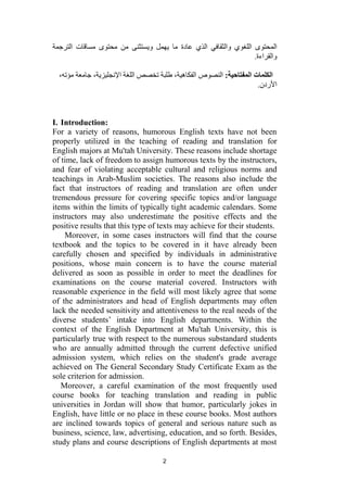 2
‫اللغوي‬ ‫المحتوى‬
‫والثقافي‬
‫ما‬ ‫عادة‬ ‫الذي‬
‫يهمل‬
‫ويستثنى‬
‫الترجمة‬ ‫مساقات‬ ‫محتوى‬ ‫من‬
.‫والقراءة‬
:‫المفتاحية‬ ‫الكلمات‬
‫جام‬ ،‫اإلنجليزية‬ ‫اللغة‬ ‫تخصص‬ ‫طلبة‬ ،‫الفكاهية‬ ‫النصوص‬
،‫مؤته‬ ‫عة‬
.‫األردن‬
I. Introduction:
For a variety of reasons, humorous English texts have not been
properly utilized in the teaching of reading and translation for
English majors at Mu'tah University. These reasons include shortage
of time, lack of freedom to assign humorous texts by the instructors,
and fear of violating acceptable cultural and religious norms and
teachings in Arab-Muslim societies. The reasons also include the
fact that instructors of reading and translation are often under
tremendous pressure for covering specific topics and/or language
items within the limits of typically tight academic calendars. Some
instructors may also underestimate the positive effects and the
positive results that this type of texts may achieve for their students.
Moreover, in some cases instructors will find that the course
textbook and the topics to be covered in it have already been
carefully chosen and specified by individuals in administrative
positions, whose main concern is to have the course material
delivered as soon as possible in order to meet the deadlines for
examinations on the course material covered. Instructors with
reasonable experience in the field will most likely agree that some
of the administrators and head of English departments may often
lack the needed sensitivity and attentiveness to the real needs of the
diverse students’ intake into English departments. Within the
context of the English Department at Mu'tah University, this is
particularly true with respect to the numerous substandard students
who are annually admitted through the current defective unified
admission system, which relies on the student's grade average
achieved on The General Secondary Study Certificate Exam as the
sole criterion for admission.
Moreover, a careful examination of the most frequently used
course books for teaching translation and reading in public
universities in Jordan will show that humor, particularly jokes in
English, have little or no place in these course books. Most authors
are inclined towards topics of general and serious nature such as
business, science, law, advertising, education, and so forth. Besides,
study plans and course descriptions of English departments at most
 
