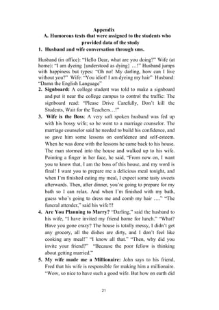 21
Appendix
A. Humorous texts that were assigned to the students who
provided data of the study
1. Husband and wife conversation through sms.
Husband (in office): “Hello Dear, what are you doing?” Wife (at
home): “I am dyeing {understood as dying} …!” Husband jumps
with happiness but types: “Oh no! My darling, how can I live
without you?” Wife: “You idiot! I am dyeing my hair” Husband:
“Damn the English Language”
2. Signboard: A college student was told to make a signboard
and put it near the college campus to control the traffic: The
signboard read: “Please Drive Carefully, Don’t kill the
Students, Wait for the Teachers…!”
3. Wife is the Boss: A very soft spoken husband was fed up
with his bossy wife; so he went to a marriage counselor. The
marriage counselor said he needed to build his confidence, and
so gave him some lessons on confidence and self-esteem.
When he was done with the lessons he came back to his house.
The man stormed into the house and walked up to his wife.
Pointing a finger in her face, he said, “From now on, I want
you to know that, I am the boss of this house, and my word is
final! I want you to prepare me a delicious meal tonight, and
when I’m finished eating my meal, I expect some tasty sweets
afterwards. Then, after dinner, you’re going to prepare for my
bath so I can relax. And when I’m finished with my bath,
guess who’s going to dress me and comb my hair ….” “The
funeral attender,” said his wife!!!
4. Are You Planning to Marry? “Darling,” said the husband to
his wife, “I have invited my friend home for lunch.” “What?
Have you gone crazy? The house is totally messy, I didn’t get
any grocery, all the dishes are dirty, and I don’t feel like
cooking any meal!” “I know all that.” “Then, why did you
invite your friend?” “Because the poor fellow is thinking
about getting married.”
5. My wife made me a Millionaire: John says to his friend,
Fred that his wife is responsible for making him a millionaire.
“Wow, so nice to have such a good wife. But how on earth did
 