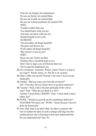 23
God saw me hungry, he created pizza.
He saw me thirsty, he created Pepsi.
He saw me in dark, he created light.
He saw me without problems, he created YOU.
WIFE:
Twinkle twinkle little star
You should know what you are
And once you know what you are
Mental hospital is not so far.
HUSBAND:
The rain makes all things beautiful.
The grass and flowers too.
If rain makes all things beautiful
Why doesn’t it rain on you?
WIFE:
Roses are red; Violets are blue
Monkeys like u should be kept in zoo.
Don’t feel so angry you will find me there too
Not in cage but laughing at you
12. In a restaurant: Customer: Waiter, waiter! There is a frog in
my soup!!! Waiter: Sorry, sir. The fly is on vacation.
13. Man: I offer you myself. Woman: I am sorry I never accept
cheap gifts.
14. Mother: "Did you enjoy your first day at school?"
Girl: "First day? Do you mean I have to go back tomorrow?
15. Teacher: "Nick, what is the past participle of the verb to
ring?" Nick: "What do you think it is, Sir?"
Teacher:"I don't think, I KNOW!" Nick: "I don't think I know
either, Sir!"
16. PUPIL: "Would you punish me for something I didn't do?"
TEACHER:"Of course not." PUPIL: "Good, because I haven't
done my homework."
17. Son: Dad, what is an idiot? Dad: An idiot is a person who
tries to explain his ideas in such a strange and long way that
another person who is listening to him can't understand him.
Do you understand me? Son: No.
 