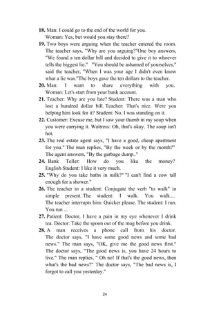 24
18. Man: I could go to the end of the world for you.
Woman: Yes, but would you stay there?
19. Two boys were arguing when the teacher entered the room.
The teacher says, "Why are you arguing?"One boy answers,
"We found a ten dollar bill and decided to give it to whoever
tells the biggest lie." "You should be ashamed of yourselves,"
said the teacher, "When I was your age I didn't even know
what a lie was."The boys gave the ten dollars to the teacher.
20. Man: I want to share everything with you.
Woman: Let's start from your bank account.
21. Teacher: Why are you late? Student: There was a man who
lost a hundred dollar bill. Teacher: That's nice. Were you
helping him look for it? Student: No. I was standing on it.
22. Customer: Excuse me, but I saw your thumb in my soup when
you were carrying it. Waitress: Oh, that's okay. The soup isn't
hot.
23. The real estate agent says, "I have a good, cheap apartment
for you." The man replies, "By the week or by the month?"
The agent answers, "By the garbage dump.."
24. Bank Teller: How do you like the money?
English Student: I like it very much.
25. "Why do you take baths in milk?" "I can't find a cow tall
enough for a shower."
26. The teacher to a student: Conjugate the verb "to walk" in
simple present. The student: I walk. You walk....
The teacher interrupts him: Quicker please. The student: I run.
You run ...
27. Patient: Doctor, I have a pain in my eye whenever I drink
tea. Doctor: Take the spoon out of the mug before you drink.
28. A man receives a phone call from his doctor.
The doctor says, "I have some good news and some bad
news." The man says, "OK, give me the good news first."
The doctor says, "The good news is, you have 24 hours to
live." The man replies, " Oh no! If that's the good news, then
what's the bad news?" The doctor says, "The bad news is, I
forgot to call you yesterday."
 