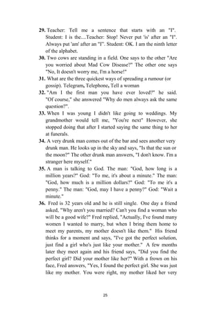 25
29. Teacher: Tell me a sentence that starts with an "I".
Student: I is the....Teacher: Stop! Never put 'is' after an "I".
Always put 'am' after an "I”. Student: OK. I am the ninth letter
of the alphabet.
30. Two cows are standing in a field. One says to the other "Are
you worried about Mad Cow Disease?" The other one says
"No, It doesn't worry me, I'm a horse!"
31. What are the three quickest ways of spreading a rumour (or
gossip). Telegram, Telephone, Tell a woman
32. "Am I the first man you have ever loved?" he said.
"Of course," she answered "Why do men always ask the same
question?".
33. When I was young I didn't like going to weddings. My
grandmother would tell me, "You're next" However, she
stopped doing that after I started saying the same thing to her
at funerals.
34. A very drunk man comes out of the bar and sees another very
drunk man. He looks up in the sky and says, "Is that the sun or
the moon?" The other drunk man answers, "I don't know. I'm a
stranger here myself."
35. A man is talking to God. The man: "God, how long is a
million years?" God: "To me, it's about a minute." The man:
"God, how much is a million dollars?" God: "To me it's a
penny." The man: "God, may I have a penny?" God: "Wait a
minute."
36. Fred is 32 years old and he is still single. One day a friend
asked, "Why aren't you married? Can't you find a woman who
will be a good wife?" Fred replied, "Actually, I've found many
women I wanted to marry, but when I bring them home to
meet my parents, my mother doesn't like them." His friend
thinks for a moment and says, "I've got the perfect solution,
just find a girl who's just like your mother." A few months
later they meet again and his friend says, "Did you find the
perfect girl? Did your mother like her?" With a frown on his
face, Fred answers, "Yes, I found the perfect girl. She was just
like my mother. You were right, my mother liked her very
 