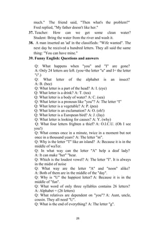 26
much." The friend said, "Then what's the problem?"
Fred replied, "My father doesn't like her."
37. Teacher: How can we get some clean water?
Student: Bring the water from the river and wash it.
38. A man inserted an 'ad' in the classifieds: "Wife wanted". The
next day he received a hundred letters. They all said the same
thing: "You can have mine."
39. Funny English: Questions and answers
Q: What happens when "you" and "I" are gone?
A: Only 24 letters are left. (you=the letter "u" and I= the letter
"i".)
Q: What letter of the alphabet is an insect?
A: B. (bee)
Q: What letter is a part of the head? A: I. (eye)
Q: What letter is a drink? A: T. (tea)
Q: What letter is a body of water? A: C. (sea)
Q: What letter is a pronoun like "you"? A: The letter “I”
Q: What letter is a vegetable? A: P. (pea)
Q: What letter is an exclamation? A: O. (oh!)
Q: What letter is a European bird? A: J. (Jay)
Q: What letter is looking for causes? A: Y. (why)
Q: What four letters frighten a thief? A: O.I.C.U. (Oh I see
you!)
Q: What comes once in a minute, twice in a moment but not
once in a thousand years? A: The letter "m".
Q: Why is the letter "T" like an island? A: Because it is in the
middle of waTer.
Q: In what way can the letter "A" help a deaf lady?
A: It can make "her" "hear.
Q: Which is the loudest vowel? A: The letter "I". It is always
in the midst of noise
Q: What way are the letter "A" and "noon" alike?
A: Both of them are in the middle of the "day".
Q: Why is "U" the happiest letter? A: Because it is in the
middle of "fun".
Q: What word of only three syllables contains 26 letters?
A: Alphabet = (26 letters)
Q: What relatives are dependent on "you"? A: Aunt, uncle,
cousin. They all need "U".
Q: What is the end of everything? A: The letter "g".
 