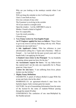 28
Why are you looking at the monkeys outside when I am
inside ?
Will you hang the calendar or else I will hang myself
I have 2 sons both are boys
Give me a red pen of any color
The Examiner is revolving in the corridor
All of you stand in a straight circle
Open the window – Let the AIRFORCE come in
Mother: I heard u failed in English?
Son: It is unpossible..
I saw the result yesterday…
I Passed away
2. Very Funny Letters by Non-English People
An IT Engineer applied for leave as follows: “Since I have
to go to my town to sell my land along with my wife. Please
sanction me one-week leave.”
A Job Applicant’s letter: “This has reference to your
advertisement calling for a ‘Typist and a Secretary – Male or
Female’… As I am both for the past several years and I can
handle both; I am applying for the post.”
A Student’s leave letter to the Principal: “As my headache
is paining, please grant me leave for the day.”
An Accountants request for leave: “As my father-in-law
has expired and I am the only one responsible for it, Please
grant me 3 days leave.”
A letter for sick leave: “I am suffering from fever, please
declare one day holiday.”
3. Mighty Funny Definitions
CIGARETTE: A pinch of tobacco Rolled in paper With fire
at one end And a fool at the other!
MARRIAGE: It’s an agreement wherein A man loses his
bachelor degree And a woman gains her master
LECTURE: An art of transmitting Information from the notes
of the lecturer To the notes of students Without passing
through the minds Of either
CONFERENCE: The confusion of one man Multiplied by
the Number present
 