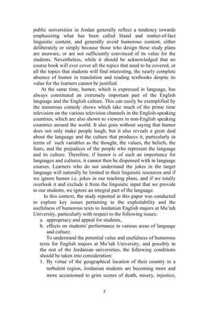 3
public universities in Jordan generally reflect a tendency towards
emphasizing what has been called bland and matter-of-fact
linguistic content, and generally avoid humorous content, either
deliberately or simply because those who design these study plans
are unaware, or are not sufficiently convinced of its value for the
students. Nevertheless, while it should be acknowledged that no
course book will ever cover all the topics that need to be covered, or
all the topics that students will find interesting, the nearly complete
absence of humor in translation and reading textbooks despite its
value for the learners cannot be justified.
At the same time, humor, which is expressed in language, has
always constituted an extremely important part of the English
language and the English culture. This can easily be exemplified by
the numerous comedy shows which take much of the prime time
television on the various television channels in the English-speaking
countries, which are also shown to viewers in non-English speaking
countries around the world. It also goes without saying that humor
does not only make people laugh, but it also reveals a great deal
about the language and the culture that produces it, particularly in
terms of such variables as the thought, the values, the beliefs, the
fears, and the prejudices of the people who represent the language
and its culture. Therefore, if humor is of such an importance for
languages and cultures, it cannot then be dispensed with in language
courses. Learners who do not understand the jokes in the target
language will naturally be limited in their linguistic resources and if
we ignore humor i.e. jokes in our teaching plans, and if we totally
overlook it and exclude it from the linguistic input that we provide
to our students, we ignore an integral part of the language.
In this context, the study reported in this paper was conducted
to explore key issues pertaining to the exploitability and the
usefulness of humorous texts to Jordanian English majors at Mu’tah
University, particularly with respect to the following issues:
a. appropriacy and appeal for students,
b. effects on students' performance in various areas of language
and culture.
To understand the potential value and usefulness of humorous
texts for English majors at Mu’tah University, and possibly in
the rest of the Jordanian universities, the following conditions
should be taken into consideration:
1. By virtue of the geographical location of their country in a
turbulent region, Jordanian students are becoming more and
more accustomed to grim scenes of death, misery, injustice,
 