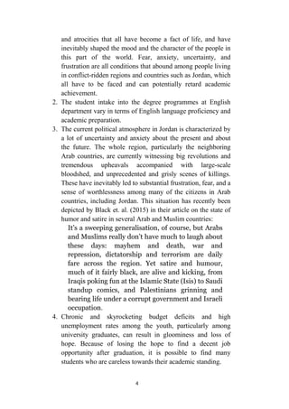 4
and atrocities that all have become a fact of life, and have
inevitably shaped the mood and the character of the people in
this part of the world. Fear, anxiety, uncertainty, and
frustration are all conditions that abound among people living
in conflict-ridden regions and countries such as Jordan, which
all have to be faced and can potentially retard academic
achievement.
2. The student intake into the degree programmes at English
department vary in terms of English language proficiency and
academic preparation.
3. The current political atmosphere in Jordan is characterized by
a lot of uncertainty and anxiety about the present and about
the future. The whole region, particularly the neighboring
Arab countries, are currently witnessing big revolutions and
tremendous upheavals accompanied with large-scale
bloodshed, and unprecedented and grisly scenes of killings.
These have inevitably led to substantial frustration, fear, and a
sense of worthlessness among many of the citizens in Arab
countries, including Jordan. This situation has recently been
depicted by Black et. al. (2015) in their article on the state of
humor and satire in several Arab and Muslim countries:
It’s a sweeping generalisation, of course, but Arabs
and Muslims really don’t have much to laugh about
these days: mayhem and death, war and
repression, dictatorship and terrorism are daily
fare across the region. Yet satire and humour,
much of it fairly black, are alive and kicking, from
Iraqis poking fun at the Islamic State (Isis) to Saudi
standup comics, and Palestinians grinning and
bearing life under a corrupt government and Israeli
occupation.
4. Chronic and skyrocketing budget deficits and high
unemployment rates among the youth, particularly among
university graduates, can result in gloominess and loss of
hope. Because of losing the hope to find a decent job
opportunity after graduation, it is possible to find many
students who are careless towards their academic standing.
 