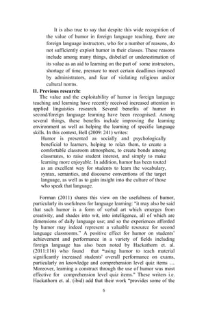 5
It is also true to say that despite this wide recognition of
the value of humor in foreign language teaching, there are
foreign language instructors, who for a number of reasons, do
not sufficiently exploit humor in their classes. These reasons
include among many things, disbelief or underestimation of
its value as an aid to learning on the part of some instructors,
shortage of time, pressure to meet certain deadlines imposed
by administrators, and fear of violating religious and/or
cultural norms.
II. Previous research:
The value and the exploitability of humor in foreign language
teaching and learning have recently received increased attention in
applied linguistics research. Several benefits of humor in
second/foreign language learning have been recognised. Among
several things, these benefits include improving the learning
environment as well as helping the learning of specific language
skills. In this context, Bell (2009: 241) writes:
Humor is presented as socially and psychologically
beneficial to learners, helping to relax them, to create a
comfortable classroom atmosphere, to create bonds among
classmates, to raise student interest, and simply to make
learning more enjoyable. In addition, humor has been touted
as an excellent way for students to learn the vocabulary,
syntax, semantics, and discourse conventions of the target
language, as well as to gain insight into the culture of those
who speak that language.
Forman (2011) shares this view on the usefulness of humor,
particularly its usefulness for language learning: "it may also be said
that such humor is a form of verbal art which emerges from
creativity, and shades into wit, into intelligence, all of which are
dimensions of daily language use; and so the experiences afforded
by humor may indeed represent a valuable resource for second
language classrooms.” A positive effect for humor on students’
achievement and performance in a variety of fields including
foreign language has also been noted by Hackathorn et. al.
(2011:116) who found that “using humor to teach material
significantly increased students' overall performance on exams,
particularly on knowledge and comprehension level quiz items …
Moreover, learning a construct through the use of humor was most
effective for comprehension level quiz items." These writers i.e.
Hackathorn et. al. (ibid) add that their work “provides some of the
 
