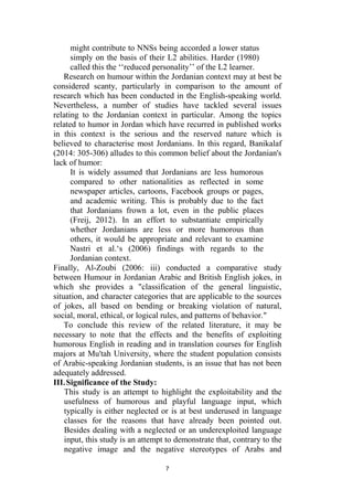 7
might contribute to NNSs being accorded a lower status
simply on the basis of their L2 abilities. Harder (1980)
called this the ‘‘reduced personality’’ of the L2 learner.
Research on humour within the Jordanian context may at best be
considered scanty, particularly in comparison to the amount of
research which has been conducted in the English-speaking world.
Nevertheless, a number of studies have tackled several issues
relating to the Jordanian context in particular. Among the topics
related to humor in Jordan which have recurred in published works
in this context is the serious and the reserved nature which is
believed to characterise most Jordanians. In this regard, Banikalaf
(2014: 305-306) alludes to this common belief about the Jordanian's
lack of humor:
It is widely assumed that Jordanians are less humorous
compared to other nationalities as reflected in some
newspaper articles, cartoons, Facebook groups or pages,
and academic writing. This is probably due to the fact
that Jordanians frown a lot, even in the public places
(Freij, 2012). In an effort to substantiate empirically
whether Jordanians are less or more humorous than
others, it would be appropriate and relevant to examine
Nastri et al.‘s (2006) findings with regards to the
Jordanian context.
Finally, Al-Zoubi (2006: iii) conducted a comparative study
between Humour in Jordanian Arabic and British English jokes, in
which she provides a "classification of the general linguistic,
situation, and character categories that are applicable to the sources
of jokes, all based on bending or breaking violation of natural,
social, moral, ethical, or logical rules, and patterns of behavior."
To conclude this review of the related literature, it may be
necessary to note that the effects and the benefits of exploiting
humorous English in reading and in translation courses for English
majors at Mu'tah University, where the student population consists
of Arabic-speaking Jordanian students, is an issue that has not been
adequately addressed.
III.Significance of the Study:
This study is an attempt to highlight the exploitability and the
usefulness of humorous and playful language input, which
typically is either neglected or is at best underused in language
classes for the reasons that have already been pointed out.
Besides dealing with a neglected or an underexploited language
input, this study is an attempt to demonstrate that, contrary to the
negative image and the negative stereotypes of Arabs and
 