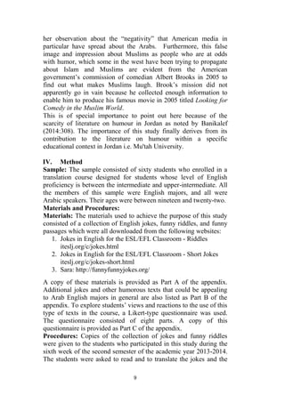 9
her observation about the “negativity” that American media in
particular have spread about the Arabs. Furthermore, this false
image and impression about Muslims as people who are at odds
with humor, which some in the west have been trying to propagate
about Islam and Muslims are evident from the American
government’s commission of comedian Albert Brooks in 2005 to
find out what makes Muslims laugh. Brook’s mission did not
apparently go in vain because he collected enough information to
enable him to produce his famous movie in 2005 titled Looking for
Comedy in the Muslim World.
This is of special importance to point out here because of the
scarcity of literature on humour in Jordan as noted by Banikalef
(2014:308). The importance of this study finally derives from its
contribution to the literature on humour within a specific
educational context in Jordan i.e. Mu'tah University.
IV. Method
Sample: The sample consisted of sixty students who enrolled in a
translation course designed for students whose level of English
proficiency is between the intermediate and upper-intermediate. All
the members of this sample were English majors, and all were
Arabic speakers. Their ages were between nineteen and twenty-two.
Materials and Procedures:
Materials: The materials used to achieve the purpose of this study
consisted of a collection of English jokes, funny riddles, and funny
passages which were all downloaded from the following websites:
1. Jokes in English for the ESL/EFL Classroom - Riddles
iteslj.org/c/jokes.html
2. Jokes in English for the ESL/EFL Classroom - Short Jokes
iteslj.org/c/jokes-short.html
3. Sara: http://funnyfunnyjokes.org/
A copy of these materials is provided as Part A of the appendix.
Additional jokes and other humorous texts that could be appealing
to Arab English majors in general are also listed as Part B of the
appendix. To explore students’ views and reactions to the use of this
type of texts in the course, a Likert-type questionnaire was used.
The questionnaire consisted of eight parts. A copy of this
questionnaire is provided as Part C of the appendix.
Procedures: Copies of the collection of jokes and funny riddles
were given to the students who participated in this study during the
sixth week of the second semester of the academic year 2013-2014.
The students were asked to read and to translate the jokes and the
 