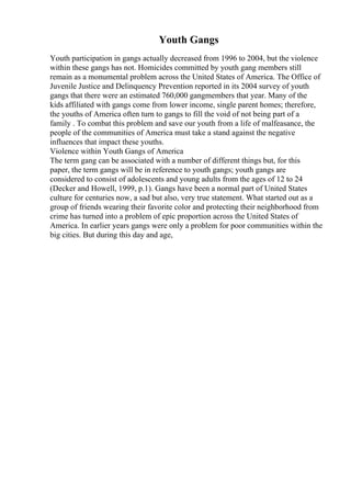 Youth Gangs
Youth participation in gangs actually decreased from 1996 to 2004, but the violence
within these gangs has not. Homicides committed by youth gang members still
remain as a monumental problem across the United States of America. The Office of
Juvenile Justice and Delinquency Prevention reported in its 2004 survey of youth
gangs that there were an estimated 760,000 gangmembers that year. Many of the
kids affiliated with gangs come from lower income, single parent homes; therefore,
the youths of America often turn to gangs to fill the void of not being part of a
family . To combat this problem and save our youth from a life of malfeasance, the
people of the communities of America must take a stand against the negative
influences that impact these youths.
Violence within Youth Gangs of America
The term gang can be associated with a number of different things but, for this
paper, the term gangs will be in reference to youth gangs; youth gangs are
considered to consist of adolescents and young adults from the ages of 12 to 24
(Decker and Howell, 1999, p.1). Gangs have been a normal part of United States
culture for centuries now, a sad but also, very true statement. What started out as a
group of friends wearing their favorite color and protecting their neighborhood from
crime has turned into a problem of epic proportion across the United States of
America. In earlier years gangs were only a problem for poor communities within the
big cities. But during this day and age,
 