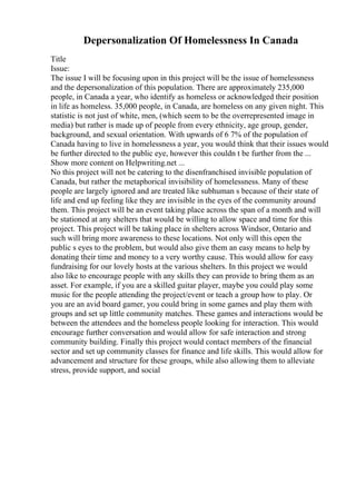Depersonalization Of Homelessness In Canada
Title
Issue:
The issue I will be focusing upon in this project will be the issue of homelessness
and the depersonalization of this population. There are approximately 235,000
people, in Canada a year, who identify as homeless or acknowledged their position
in life as homeless. 35,000 people, in Canada, are homeless on any given night. This
statistic is not just of white, men, (which seem to be the overrepresented image in
media) but rather is made up of people from every ethnicity, age group, gender,
background, and sexual orientation. With upwards of 6 7% of the population of
Canada having to live in homelessness a year, you would think that their issues would
be further directed to the public eye, however this couldn t be further from the ...
Show more content on Helpwriting.net ...
No this project will not be catering to the disenfranchised invisible population of
Canada, but rather the metaphorical invisibility of homelessness. Many of these
people are largely ignored and are treated like subhuman s because of their state of
life and end up feeling like they are invisible in the eyes of the community around
them. This project will be an event taking place across the span of a month and will
be stationed at any shelters that would be willing to allow space and time for this
project. This project will be taking place in shelters across Windsor, Ontario and
such will bring more awareness to these locations. Not only will this open the
public s eyes to the problem, but would also give them an easy means to help by
donating their time and money to a very worthy cause. This would allow for easy
fundraising for our lovely hosts at the various shelters. In this project we would
also like to encourage people with any skills they can provide to bring them as an
asset. For example, if you are a skilled guitar player, maybe you could play some
music for the people attending the project/event or teach a group how to play. Or
you are an avid board gamer, you could bring in some games and play them with
groups and set up little community matches. These games and interactions would be
between the attendees and the homeless people looking for interaction. This would
encourage further conversation and would allow for safe interaction and strong
community building. Finally this project would contact members of the financial
sector and set up community classes for finance and life skills. This would allow for
advancement and structure for these groups, while also allowing them to alleviate
stress, provide support, and social
 