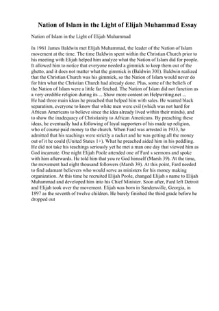 Nation of Islam in the Light of Elijah Muhammad Essay
Nation of Islam in the Light of Elijah Muhammad
In 1961 James Baldwin met Elijah Muhammad, the leader of the Nation of Islam
movement at the time. The time Baldwin spent within the Christian Church prior to
his meeting with Elijah helped him analyze what the Nation of Islam did for people.
It allowed him to notice that everyone needed a gimmick to keep them out of the
ghetto, and it does not matter what the gimmick is (Baldwin 301). Baldwin realized
that the Christian Church was his gimmick, so the Nation of Islam would never do
for him what the Christian Church had already done. Plus, some of the beliefs of
the Nation of Islam were a little far fetched. The Nation of Islam did not function as
a very credible religion during its ... Show more content on Helpwriting.net ...
He had three main ideas he preached that helped him with sales. He wanted black
separatism, everyone to know that white men were evil (which was not hard for
African Americans to believe since the idea already lived within their minds), and
to show the inadequacy of Christianity to African Americans. By preaching these
ideas, he eventually had a following of loyal supporters of his made up religion,
who of course paid money to the church. When Fard was arrested in 1933, he
admitted that his teachings were strictly a racket and he was getting all the money
out of it he could (United States 1+). What he preached aided him in his peddling.
He did not take his teachings seriously yet he met a man one day that viewed him as
God incarnate. One night Elijah Poole attended one of Fard s sermons and spoke
with him afterwards. He told him that you re God himself (Marsh 39). At the time,
the movement had eight thousand followers (Marsh 39). At this point, Fard needed
to find adamant believers who would serve as ministers for his money making
organization. At this time he recruited Elijah Poole, changed Elijah s name to Elijah
Muhammad and developed him into his Chief Minister. Soon after, Fard left Detroit
and Elijah took over the movement. Elijah was born in Sandersville, Georgia, in
1897 as the seventh of twelve children. He barely finished the third grade before he
dropped out
 
