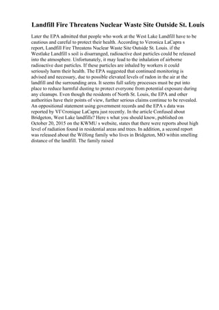 Landfill Fire Threatens Nuclear Waste Site Outside St. Louis
Later the EPA admitted that people who work at the West Lake Landfill have to be
cautious and careful to protect their health. According to Veronica LaCapra s
report, Landfill Fire Threatens Nuclear Waste Site Outside St. Louis. if the
Westlake Landfill s soil is disarranged, radioactive dust particles could be released
into the atmosphere. Unfortunately, it may lead to the inhalation of airborne
radioactive dust particles. If these particles are inhaled by workers it could
seriously harm their health. The EPA suggested that continued monitoring is
advised and necessary, due to possible elevated levels of radon in the air at the
landfill and the surrounding area. It seems full safety processes must be put into
place to reduce harmful dusting to protect everyone from potential exposure during
any cleanups. Even though the residents of North St. Louis, the EPA and other
authorities have their points of view, further serious claims continue to be revealed.
An oppositional statement using government records and the EPA s data was
reported by VГ©ronique LaCapra just recently. In the article Confused about
Bridgeton, West Lake landfills? Here s what you should know, published on
October 20, 2015 on the KWMU s website, states that there were reports about high
level of radiation found in residential areas and trees. In addition, a second report
was released about the Wilfong family who lives in Bridgeton, MO within smelling
distance of the landfill. The family raised
 