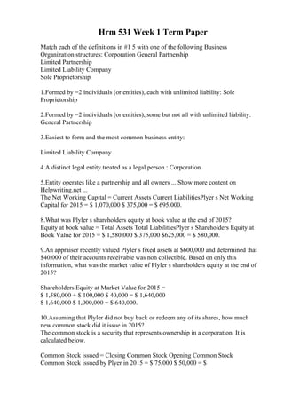 Hrm 531 Week 1 Term Paper
Match each of the definitions in #1 5 with one of the following Business
Organization structures: Corporation General Partnership
Limited Partnership
Limited Liability Company
Sole Proprietorship
1.Formed by =2 individuals (or entities), each with unlimited liability: Sole
Proprietorship
2.Formed by =2 individuals (or entities), some but not all with unlimited liability:
General Partnership
3.Easiest to form and the most common business entity:
Limited Liability Company
4.A distinct legal entity treated as a legal person : Corporation
5.Entity operates like a partnership and all owners ... Show more content on
Helpwriting.net ...
The Net Working Capital = Current Assets Current LiabilitiesPlyer s Net Working
Capital for 2015 = $ 1,070,000 $ 375,000 = $ 695,000.
8.What was Plyler s shareholders equity at book value at the end of 2015?
Equity at book value = Total Assets Total LiabilitiesPlyer s Shareholders Equity at
Book Value for 2015 = $ 1,580,000 $ 375,000 $625,000 = $ 580,000.
9.An appraiser recently valued Plyler s fixed assets at $600,000 and determined that
$40,000 of their accounts receivable was non collectible. Based on only this
information, what was the market value of Plyler s shareholders equity at the end of
2015?
Shareholders Equity at Market Value for 2015 =
$ 1,580,000 + $ 100,000 $ 40,000 = $ 1,640,000
$ 1,640,000 $ 1,000,000 = $ 640,000.
10.Assuming that Plyler did not buy back or redeem any of its shares, how much
new common stock did it issue in 2015?
The common stock is a security that represents ownership in a corporation. It is
calculated below.
Common Stock issued = Closing Common Stock Opening Common Stock
Common Stock issued by Plyer in 2015 = $ 75,000 $ 50,000 = $
 