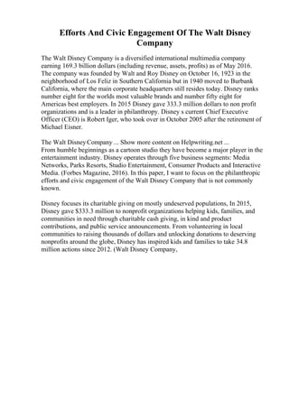 Efforts And Civic Engagement Of The Walt Disney
Company
The Walt Disney Company is a diversified international multimedia company
earning 169.3 billion dollars (including revenue, assets, profits) as of May 2016.
The company was founded by Walt and Roy Disney on October 16, 1923 in the
neighborhood of Los Feliz in Southern California but in 1940 moved to Burbank
California, where the main corporate headquarters still resides today. Disney ranks
number eight for the worlds most valuable brands and number fifty eight for
Americas best employers. In 2015 Disney gave 333.3 million dollars to non profit
organizations and is a leader in philanthropy. Disney s current Chief Executive
Officer (CEO) is Robert Iger, who took over in October 2005 after the retirement of
Michael Eisner.
The Walt DisneyCompany ... Show more content on Helpwriting.net ...
From humble beginnings as a cartoon studio they have become a major player in the
entertainment industry. Disney operates through five business segments: Media
Networks, Parks Resorts, Studio Entertainment, Consumer Products and Interactive
Media. (Forbes Magazine, 2016). In this paper, I want to focus on the philanthropic
efforts and civic engagement of the Walt Disney Company that is not commonly
known.
Disney focuses its charitable giving on mostly undeserved populations, In 2015,
Disney gave $333.3 million to nonprofit organizations helping kids, families, and
communities in need through charitable cash giving, in kind and product
contributions, and public service announcements. From volunteering in local
communities to raising thousands of dollars and unlocking donations to deserving
nonprofits around the globe, Disney has inspired kids and families to take 34.8
million actions since 2012. (Walt Disney Company,
 