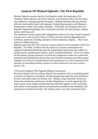 Analysis Of Michael Ogbeidi s The First Republic
Michael Ogbeidi recounts that the First Republic under the leadership of Sir
Abubakar Tafawa Balewa, the Prime Minister, and Nnamdi Azikwe, the President,
was marked by widespread grand corruption . Ogbeidi maintains that government
officials looted public funds with impunity. Federal Representative and Ministers
flaunted their wealth with reckless abandon... Politically, the thinking of the First
Republic Nigerian leadership class was based on politics for material gain; making
money and living well .
The immediate civilian regime after independence did not last long. Grand corruption
was pervasive with records of abuse of office, personal material aggrandisement,
kickbacks, nepotism, awarding contracts to front companies, lodging ... Show more
content on Helpwriting.net ...
Ogbeidi argues that the 1966 coup was a direct response to the corruption of the First
Republic . For Effeh, it follows that the ideals for economic emancipation the
supposed inspiration behind the quest for independence has become the subject of
escapist antics, grandiloquent rhetoric, and/or outright buffoonery . However, amidst
all this rhetoric, people seemed to overlook the complexities within the system that
nourished and sustained the unwavering wind of grand corruption and rather greater
emphasis was laid on its manifestations and consequences as will be depicted in the
speeches of succeeding military regimes as will be analysed in the next section (
section 2.4).
2.4 Grand Corruption (The Nigerian Military Connection)
Research indicates that the military played very prominent roles in sustaining grand
corruption in Nigeria as corruption, already bourgeoning under the early politicians,
became entrenched under the military rule . Military coups forcefully circumvent
democratic institutions and because of their illegitimacy, it can be argued that the
track records of the military portend that they had little regard over the well being
and welfare of the populace and as such pursued no mandate of accountability and
transparency towards the people. The military rulers were able to perpetrate their
 