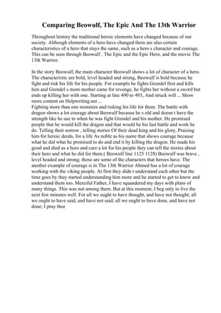 Comparing Beowulf, The Epic And The 13th Warrior
Throughout history the traditional heroic elements have changed because of our
society. Although elements of a hero have changed there are also certain
characteristics of a hero that stays the same, such as a hero s character and courage.
This can be seen through Beowulf , The Epic and the Epic Hero, and the movie The
13th Warrior.
In the story Beowulf, the main character Beowulf shows a lot of character of a hero.
The characteristic are bold, level headed and strong, Beowulf is bold because he
fight and risk his life for his people. For example he fights Grendel first and kills
him and Grendel s mom mother came for revenge, he fights her without a sword but
ends up killing her with one. Starting at line 490 to 493, And struck will ... Show
more content on Helpwriting.net ...
Fighting more than one monsters and risking his life for them. The battle with
dragon shows a lot courage about Beowulf because he s old and doesn t have the
strength like he use to when he was fight Grendel and his mother. He promised
people that he would kill the dragon and that would be his last battle and work he
do. Telling their sorrow , telling stories Of their dead king and his glory, Praising
him for heroic deeds, for a life As noble as his name that shows courage because
what he did what he promised to do and end it by killing the dragon. He made his
good and died as a hero and care a lot for his people they can tell the stories about
their hero and what he did for them.( Beowulf line 1125 1128) Beowulf was brave ,
level headed and strong; those are some of the characters that heroes have. The
another example of courage is in The 13th Warrior Ahmed has a lot of courage
working with the viking people. At first they didn t understand each other but the
time goes by they started understanding him more and he started to get to know and
understand them too. Merciful Father, I have squandered my days with plans of
many things. This was not among them. But at this moment, I beg only to live the
next few minutes well. For all we ought to have thought, and have not thought; all
we ought to have said, and have not said; all we ought to have done, and have not
done; I pray thee
 