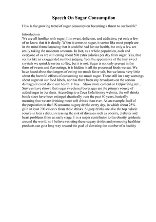 Speech On Sugar Consumption
How is the growing trend of sugar consumption becoming a threat to our health?
Introduction
We are all familiar with sugar. It is sweet, delicious, and addictive; yet only a few
of us know that it is deadly. When it comes to sugar, it seems like most people are
in the mind frame knowing that it could be bad for our health, but only a few are
really taking the moderate amounts. In fact, as a whole population, each and
everyone of us are still eating about 500 extra calories per day from sugar. Yes, that
seems like an exaggerated number judging from the appearance of the tiny sweet
crystals we sprinkle on our coffee, but it is not. Sugar is not only present in the
form of sweets and flavourings, it is hidden in all the processed foods we eat. We
have heard about the dangers of eating too much fat or salt, but we know very little
about the harmful effects of consuming too much sugar. There still isn t any warnings
about sugar on our food labels, nor has there been any broadcasts on the serious
damages it could do to our health. It has ... Show more content on Helpwriting.net ...
Surveys have shown that sugar sweetened beverages are the primary source of
added sugar in our diets. According to a Coca Cola history website, the soft drinks
bottle sizes have been enlarged drastically over the past 40 years, basically
meaning that we are drinking more soft drinks than ever. As an example, half of
the population in the US consume sugary drinks every day, in which about 25%
gain at least 200 calories from these drinks. Sugary drinks are also the top calorie
source in teen s diets, increasing the risk of diseases such as obesity, diabetes and
heart problems from an early stage. It is a major contributor to the obesity epidemic
around the world, so I believe resisting these sugary drinks and promoting healthier
products can go a long way toward the goal of elevating the number of a healthy
 