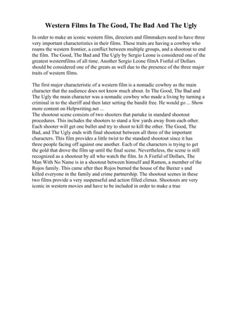 Western Films In The Good, The Bad And The Ugly
In order to make an iconic western film, directors and filmmakers need to have three
very important characteristics in their films. These traits are having a cowboy who
roams the western frontier, a conflict between multiple groups, and a shootout to end
the film. The Good, The Bad and The Ugly by Sergio Leone is considered one of the
greatest westernfilms of all time. Another Sergio Leone filmA Fistful of Dollars
should be considered one of the greats as well due to the presence of the three major
traits of western films.
The first major characteristic of a western film is a nomadic cowboy as the main
character that the audience does not know much about. In The Good, The Bad and
The Ugly the main character was a nomadic cowboy who made a living by turning a
criminal in to the sheriff and then later setting the bandit free. He would go ... Show
more content on Helpwriting.net ...
The shootout scene consists of two shooters that partake in standard shootout
procedures. This includes the shooters to stand a few yards away from each other.
Each shooter will get one bullet and try to shoot to kill the other. The Good, The
Bad, and The Ugly ends with final shootout between all three of the important
characters. This film provides a little twist to the standard shootout since it has
three people facing off against one another. Each of the characters is trying to get
the gold that drove the film up until the final scene. Nevertheless, the scene is still
recognized as a shootout by all who watch the film. In A Fistful of Dollars, The
Man With No Name is in a shootout between himself and Ramon, a member of the
Rojos family. This came after thee Rojos burned the house of the Baxter s and
killed everyone in the family and crime partnership. The shootout scenes in these
two films provide a very suspenseful and action filled climax. Shootouts are very
iconic in western movies and have to be included in order to make a true
 