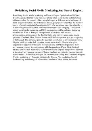 Redefining Social Media Marketing And Search Engine...
Redefining Social Media Marketing and Search Engine Optimization (SEO) to
Boost Sales and Traffic There was once a time when social media and marketing
did not overlap. As a matter of fact, they belonged to different world and none of
them affected the other. But as time has passed, people have unearthed the massive
power of social media in influencing the SEO of a website or blog. Social media is
a massively powerful tool that can determine the fate of a company. The correct
use of social media marketing and SEO can pump up traffic and sales like never
seen before. What is Shareyt? Shareyt is one of the most well known
crowdsourcing companies of the day that helps you improve your social media
presence. Facebook likes, Twitter shares and YouTube upvotes, you get everything
with Shareyt. This company provides a golden opportunity to all business owners,
big and small, to make their presence known to the world. Shareyt also gives
unparalleled opportunity to social media users and SEO firms to promote their
services and content free without any added expenditure. If you think that is all
Shareyt can do, then it is time to expand the horizons of your imagination. Here are
a few steady services and packages Shareyt has been providing its patrons for quite
some time пѓ Affordable packages for Facebook marketing, YouTube marketing and
Twitter marketing пѓ Separate packages for Google Plus marketing, Social
bookmarking and sharing пѓ Guaranteed number of likes, shares, followers
 